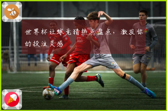 世界杯让球竞猜热点盘点，激发你的投注灵感