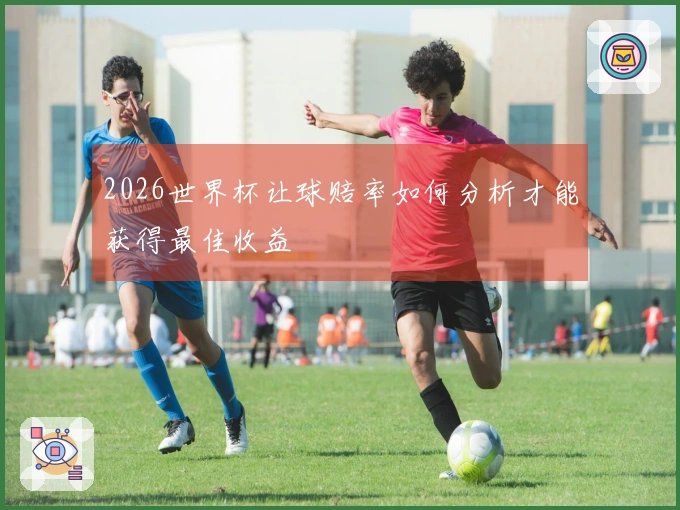 2026世界杯让球赔率如何分析才能获得最佳收益