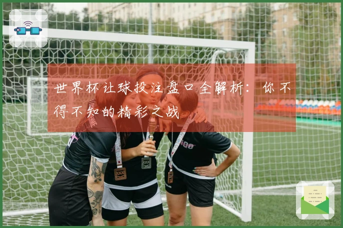 世界杯让球投注盘口全解析：你不得不知的精彩之战